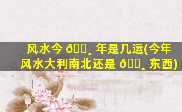 风水今 🌸 年是几运(今年风水大利南北还是 🌸 东西)